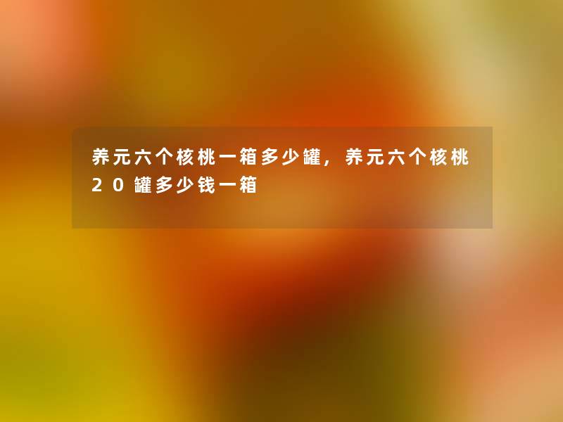 养元六个核桃一箱多少罐,养元六个核桃20罐多少钱一箱 养元六个核桃一箱多少罐,养元六个核桃20罐多少钱一箱