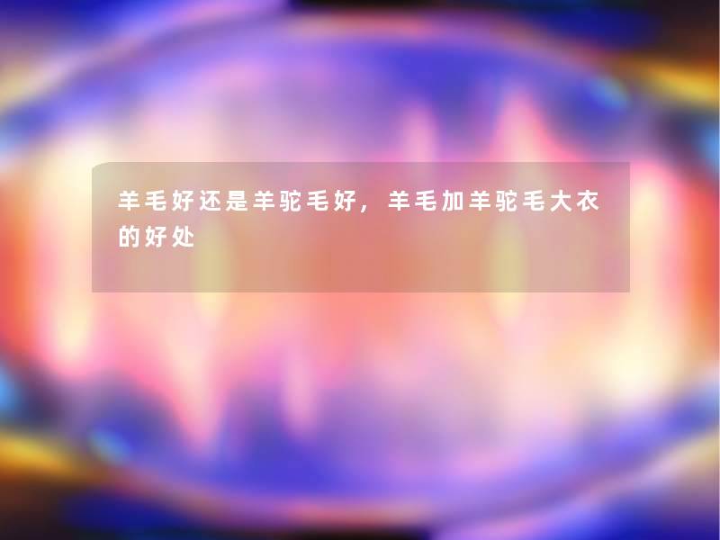 羊毛好还是羊驼毛好,羊毛加羊驼毛大衣的好处 羊毛好还是羊驼毛好,羊毛加羊驼毛大衣的好处