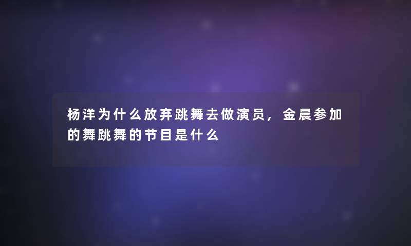 杨洋为什么放弃跳舞去做演员,金晨参加的舞跳舞的节目是什么