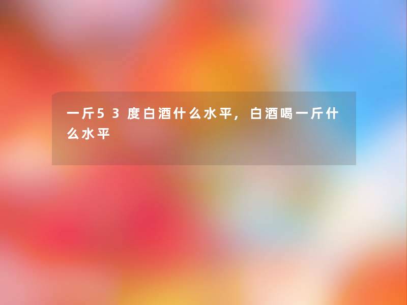 一斤53度白酒什么水平,白酒喝一斤什么水平 一斤53度白酒什么水平,白酒喝一斤什么水平