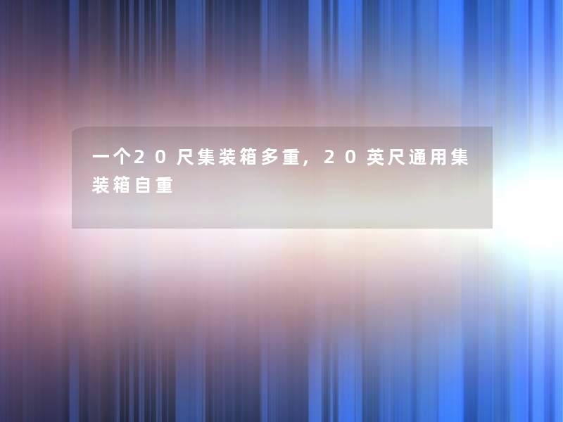 一个20尺集装箱多重,20英尺通用集装箱自重 一个20尺集装箱多重,20英尺通用集装箱自重