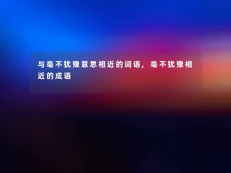 与毫不犹豫意思相近的词语,毫不犹豫相近的成语 与毫不犹豫意思相近的词语,毫不犹豫相近的成语