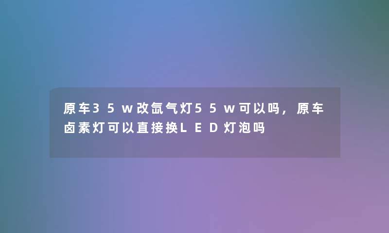 原车35w改氙气灯55w可以吗,原车卤素灯可以直接换LED灯泡吗 原车35w改氙气灯55w可以吗,原车卤素灯可以直接换LED灯泡吗