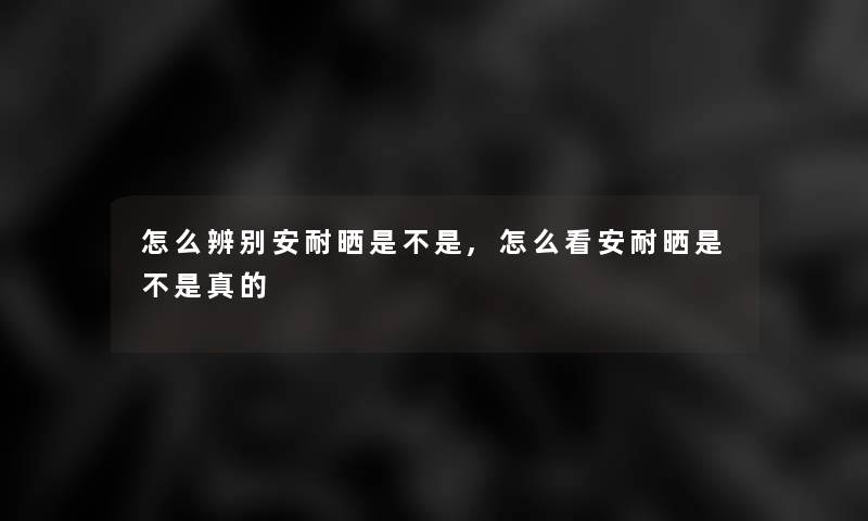 怎么辨别安耐晒是不是,怎么看安耐晒是不是真的