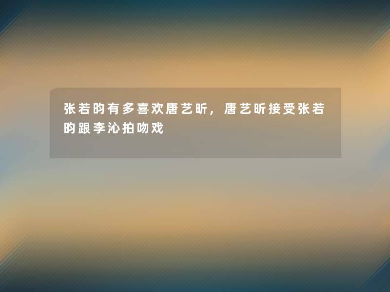 张若昀有多喜欢唐艺昕,唐艺昕接受张若昀跟李沁拍吻戏