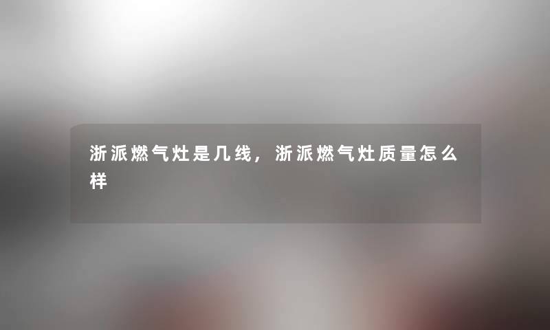 浙派燃气灶是几线,浙派燃气灶质量怎么样 浙派燃气灶是几线,浙派燃气灶质量怎么样