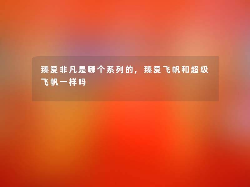 臻爱非凡是哪个系列的,臻爱飞帆和超级飞帆一样吗 臻爱非凡是哪个系列的,臻爱飞帆和超级飞帆一样吗