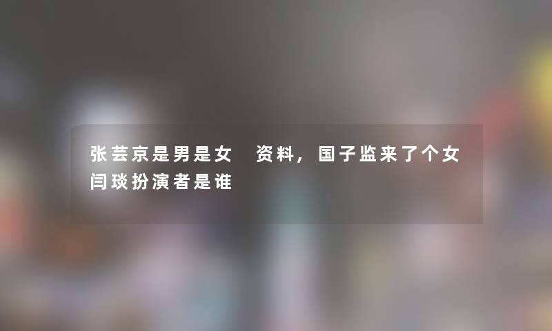 张芸京是男是女 资料,国子监来了个女闫琰扮演者是谁 张芸京是男是女 资料,国子监来了个女闫琰扮演者是谁