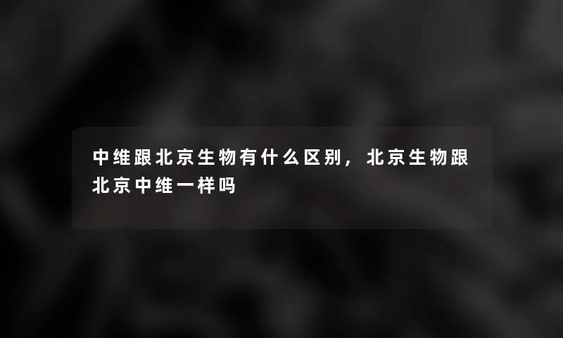 中维跟北京生物有什么区别,北京生物跟北京中维一样吗 中维跟北京生物有什么区别,北京生物跟北京中维一样吗