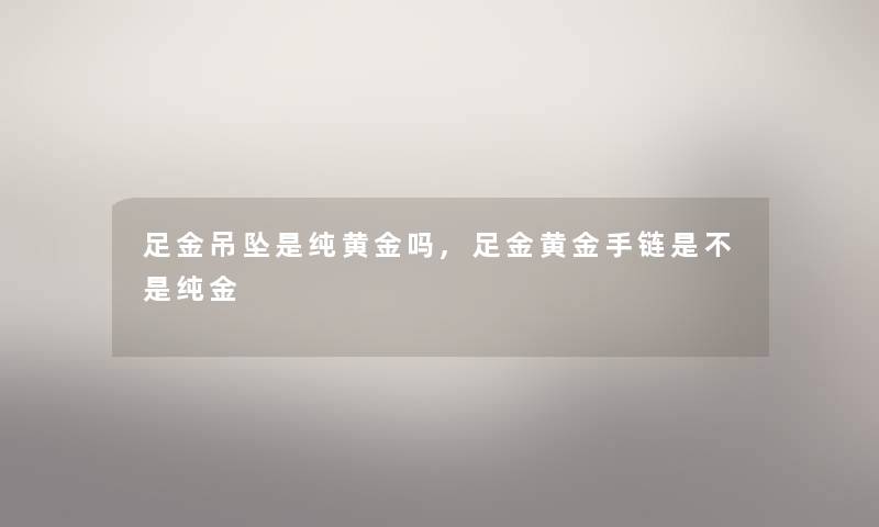 足金吊坠是纯黄金吗,足金黄金手链是不是纯金 足金吊坠是纯黄金吗,足金黄金手链是不是纯金