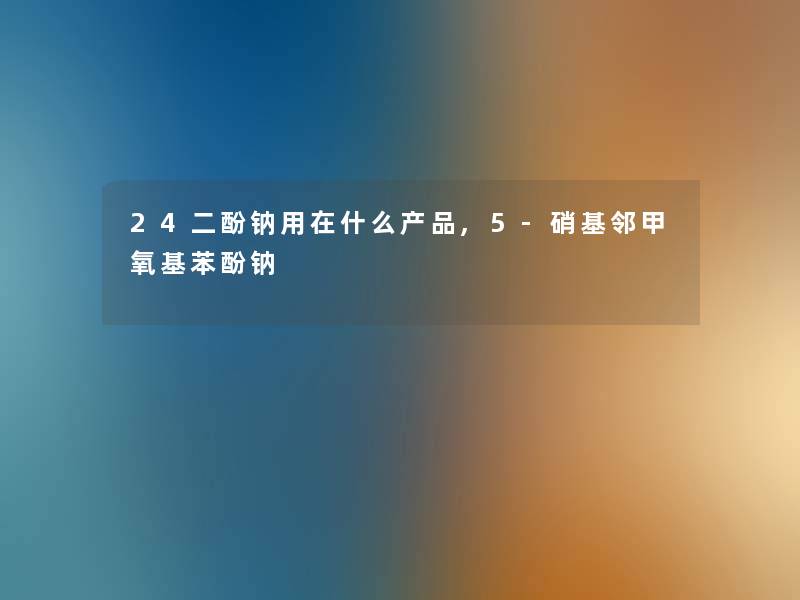 24二酚钠用在什么产品,5-硝基邻甲氧基苯酚钠
