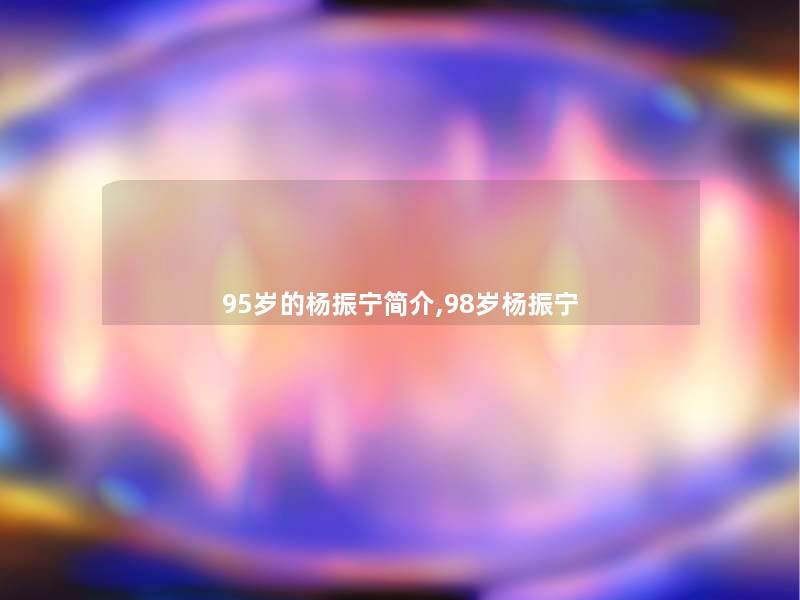 95岁的杨振宁简介,98岁杨振宁 95岁的杨振宁简介,98岁杨振宁