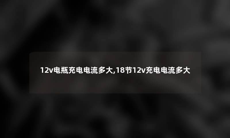 12v电瓶充电电流多大,18节12v充电电流多大 12v电瓶充电电流多大,18节12v充电电流多大