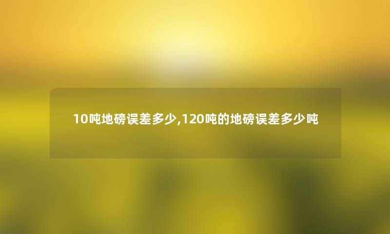 10吨地磅误差多少,120吨的地磅误差多少吨 10吨地磅误差多少,120吨的地磅误差多少吨