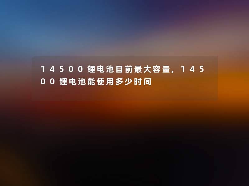 14500锂电池目前大容量,14500锂电池能使用多少时间