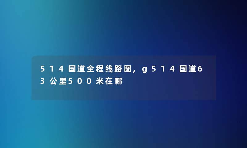 514国道全程线路图,g514国道63公里500米在哪