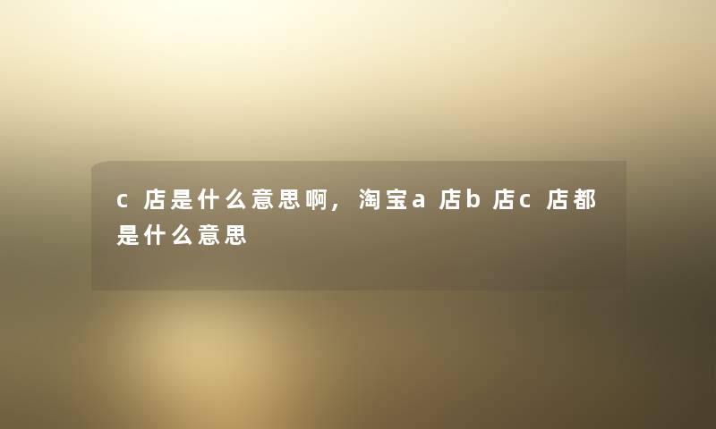 c店是什么意思啊,淘宝a店b店c店都是什么意思 c店是什么意思啊,淘宝a店b店c店都是什么意思
