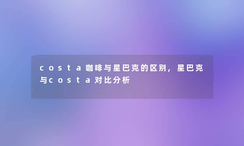 costa咖啡与星巴克的区别,星巴克与costa对比分析