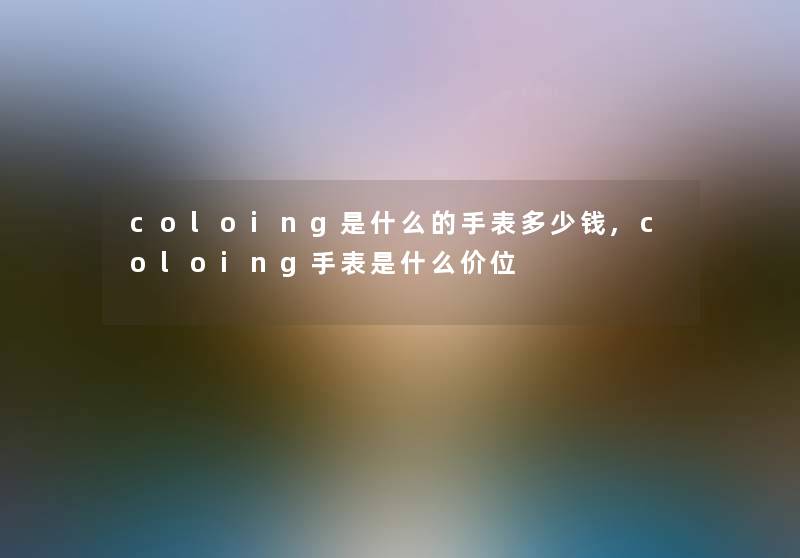 coloing是什么的手表多少钱,coloing手表是什么价位 coloing是什么的手表多少钱,coloing手表是什么价位