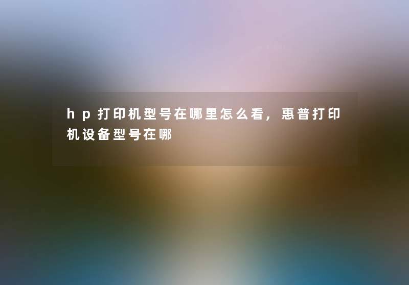 hp打印机型号在哪里怎么看,惠普打印机设备型号在哪