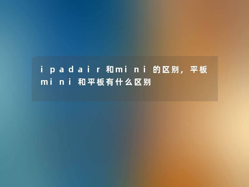 ipadair和mini的区别,平板mini和平板有什么区别 ipadair和mini的区别,平板mini和平板有什么区别