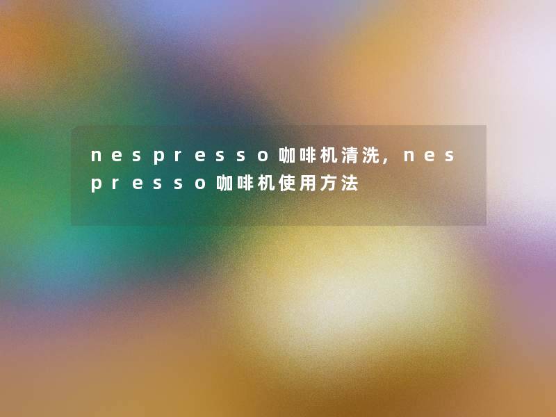 nespresso咖啡机清洗,nespresso咖啡机使用方法 nespresso咖啡机清洗,nespresso咖啡机使用方法