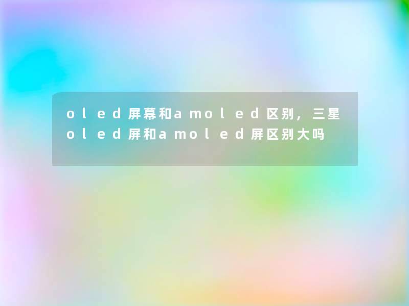 oled屏幕和amoled区别,三星oled屏和amoled屏区别大吗 oled屏幕和amoled区别,三星oled屏和amoled屏区别大吗