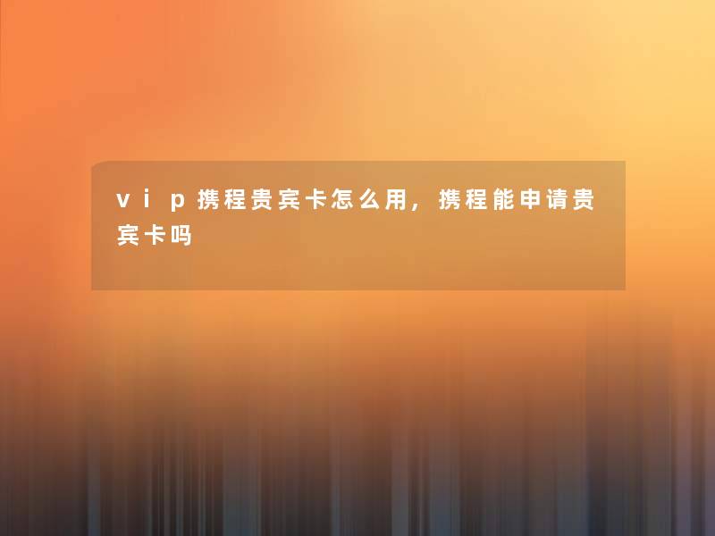 vip携程贵宾卡怎么用,携程能申请贵宾卡吗