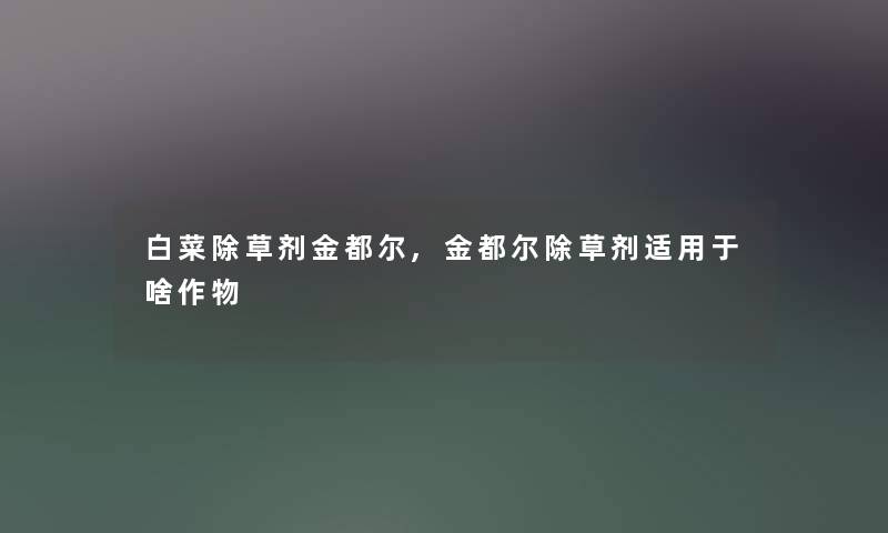白菜除草剂金都尔,金都尔除草剂适用于啥作物 白菜除草剂金都尔,金都尔除草剂适用于啥作物