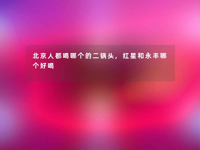 北京人都喝哪个的二锅头,红星和永丰哪个好喝