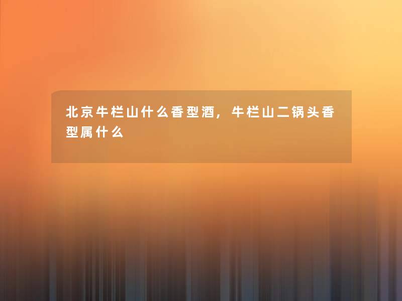 北京牛栏山什么香型酒,牛栏山二锅头香型属什么 北京牛栏山什么香型酒,牛栏山二锅头香型属什么