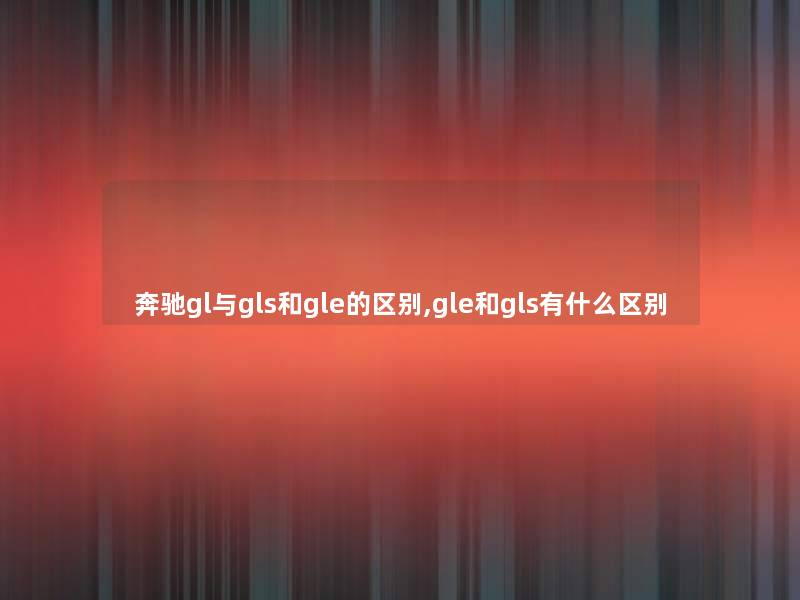 奔驰gl与gls和gle的区别,gle和gls有什么区别 奔驰gl与gls和gle的区别,gle和gls有什么区别