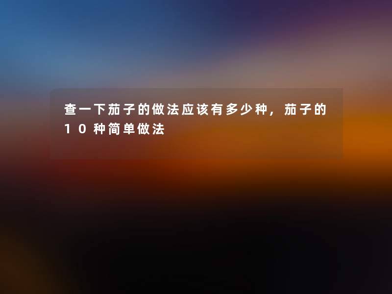 查一下茄子的做法应该有多少种,茄子的10种简单做法