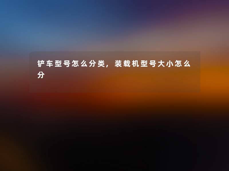 铲车型号怎么分类,装载机型号大小怎么分