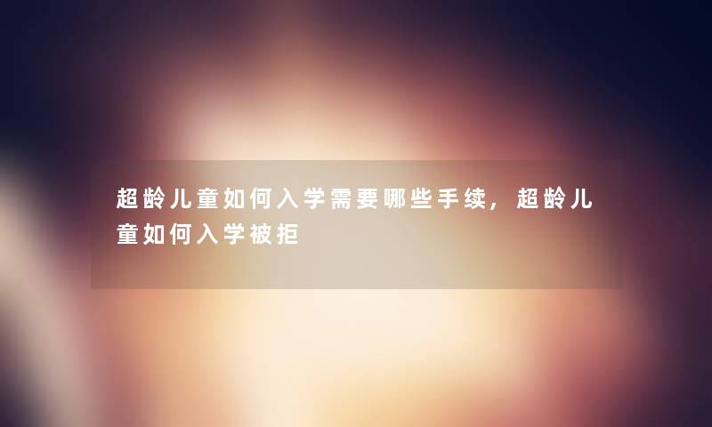 超龄儿童如何入学需要哪些手续,超龄儿童如何入学被拒 超龄儿童如何入学需要哪些手续,超龄儿童如何入学被拒