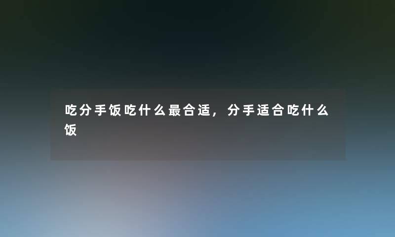 吃分手饭吃什么合适,分手适合吃什么饭 吃分手饭吃什么合适,分手适合吃什么饭