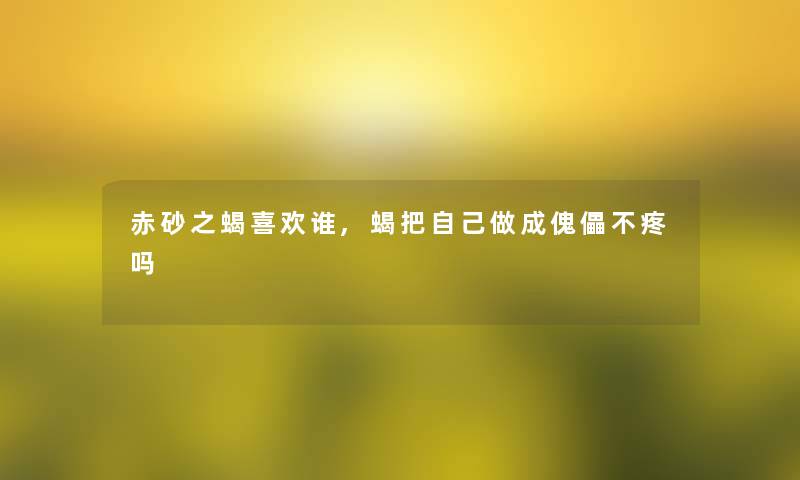 赤砂之蝎喜欢谁,蝎把自己做成傀儡不疼吗 赤砂之蝎喜欢谁,蝎把自己做成傀儡不疼吗