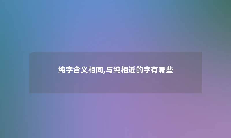 纯字含义相同,与纯相近的字有哪些 纯字含义相同,与纯相近的字有哪些