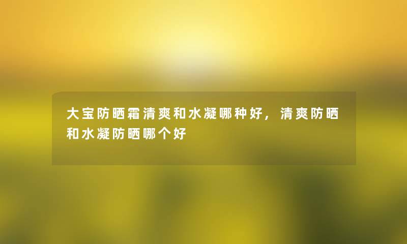 大宝防晒霜清爽和水凝哪种好,清爽防晒和水凝防晒哪个好 大宝防晒霜清爽和水凝哪种好,清爽防晒和水凝防晒哪个好