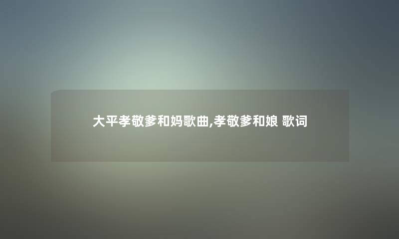 大平孝敬爹和妈歌曲,孝敬爹和娘 歌词 大平孝敬爹和妈歌曲,孝敬爹和娘 歌词