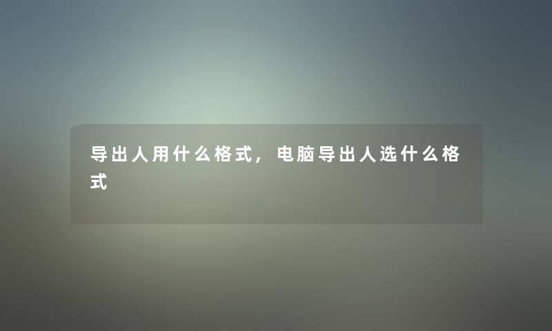 导出人用什么格式,电脑导出人选什么格式 导出人用什么格式,电脑导出人选什么格式
