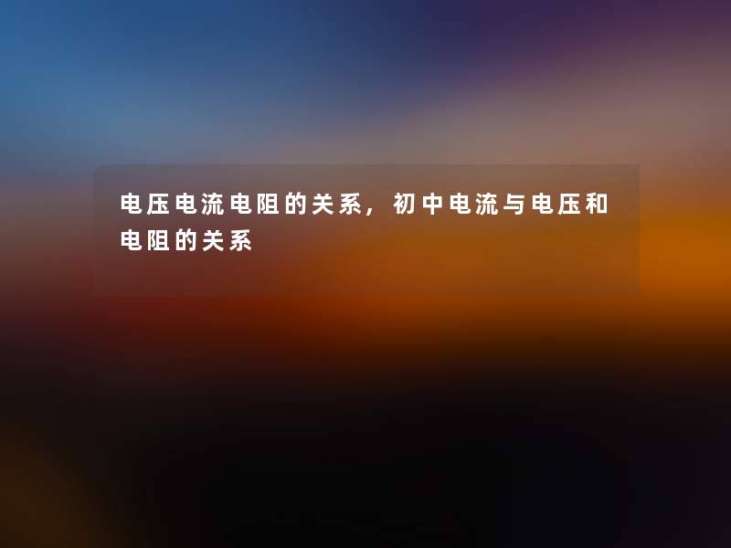 电压电流电阻的关系,初中电流与电压和电阻的关系 电压电流电阻的关系,初中电流与电压和电阻的关系