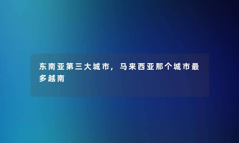 东南亚第三大城市,马来西亚那个城市多越南 东南亚第三大城市,马来西亚那个城市多越南