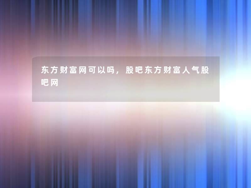 东方财富网可以吗,股吧东方财富人气股吧网 东方财富网可以吗,股吧东方财富人气股吧网