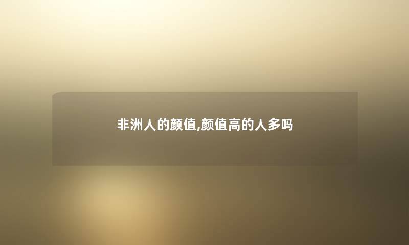 非洲人的颜值,颜值高的人多吗 非洲人的颜值,颜值高的人多吗