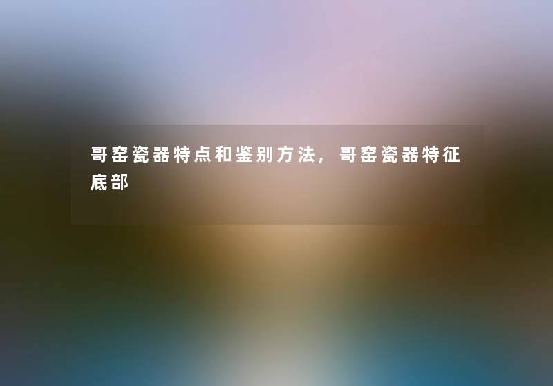 哥窑瓷器特点和鉴别方法,哥窑瓷器特征底部 哥窑瓷器特点和鉴别方法,哥窑瓷器特征底部
