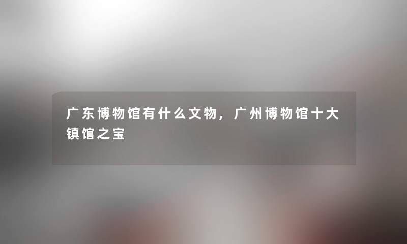 广东博物馆有什么文物,广州博物馆一些镇馆之宝 广东博物馆有什么文物,广州博物馆一些镇馆之宝