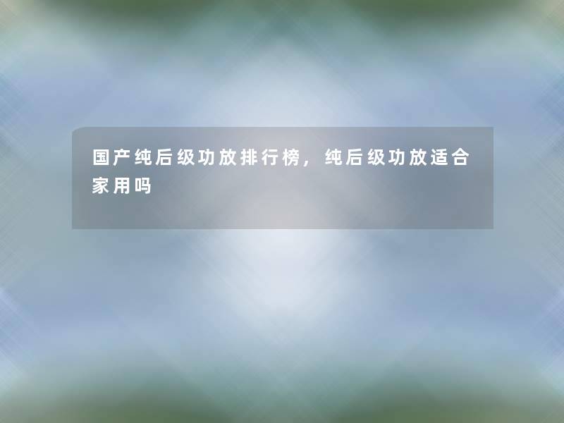 国产纯后级功放整理榜,纯后级功放适合家用吗