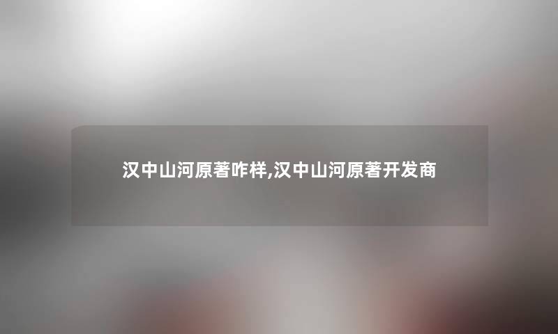 汉中山河原著咋样,汉中山河原著开发商 汉中山河原著咋样,汉中山河原著开发商