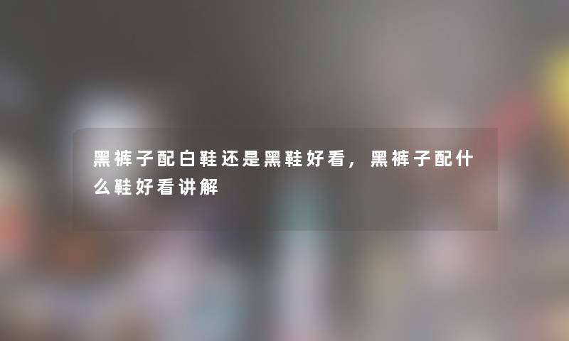 黑裤子配白鞋还是黑鞋好看,黑裤子配什么鞋好看讲解 黑裤子配白鞋还是黑鞋好看,黑裤子配什么鞋好看讲解